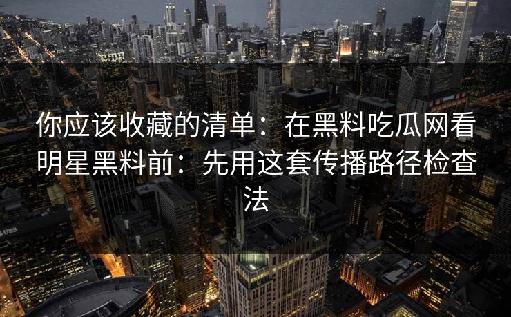 你应该收藏的清单：在黑料吃瓜网看明星黑料前：先用这套传播路径检查法