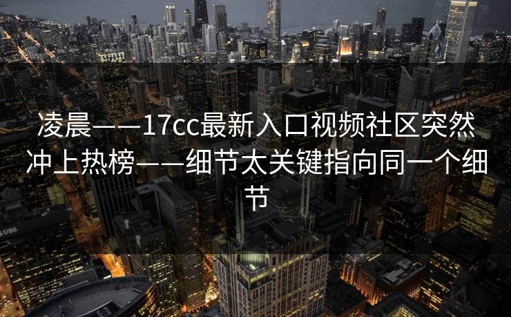 凌晨——17cc最新入口视频社区突然冲上热榜——细节太关键指向同一个细节