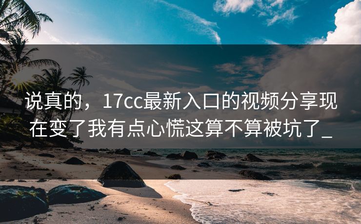 说真的，17cc最新入口的视频分享现在变了我有点心慌这算不算被坑了_