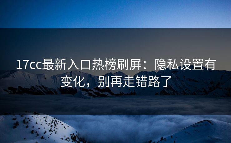 17cc最新入口热榜刷屏：隐私设置有变化，别再走错路了