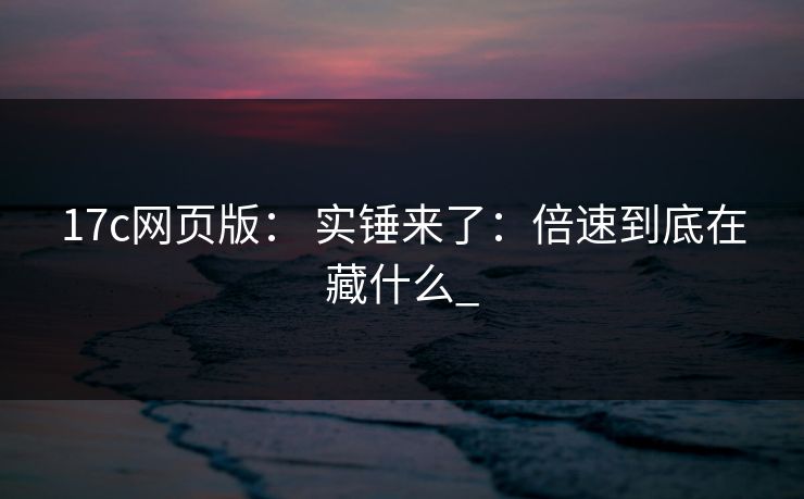 17c网页版： 实锤来了：倍速到底在藏什么_