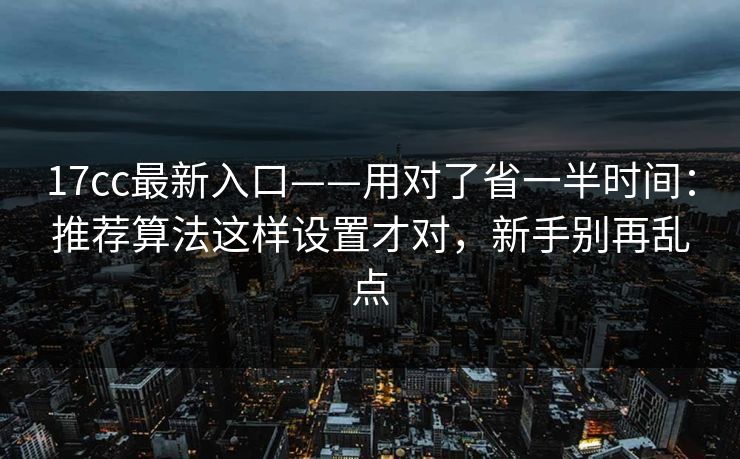17cc最新入口——用对了省一半时间：推荐算法这样设置才对，新手别再乱点