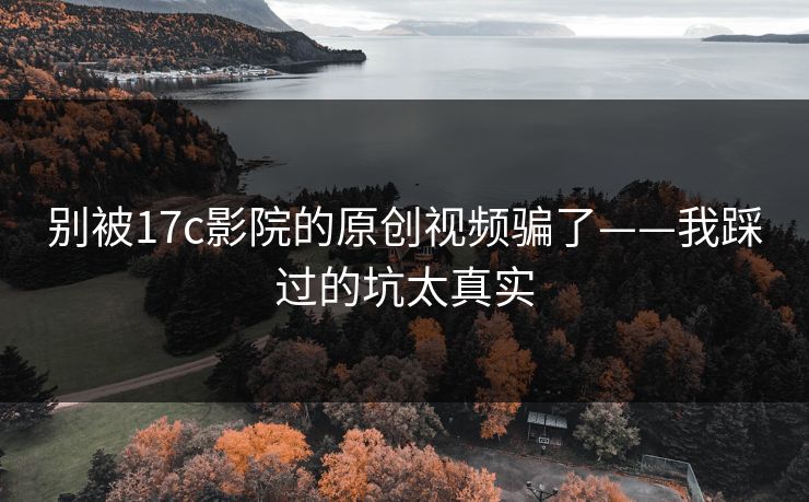 别被17c影院的原创视频骗了——我踩过的坑太真实