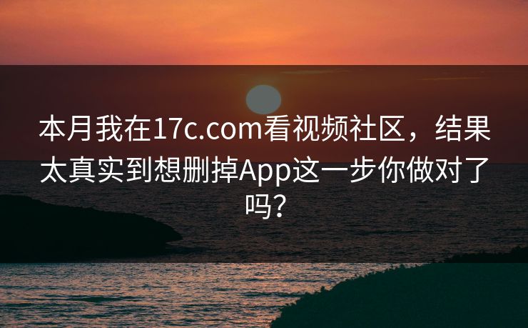 本月我在17c.com看视频社区，结果太真实到想删掉App这一步你做对了吗？