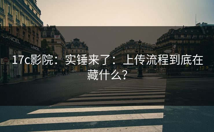 17c影院：实锤来了：上传流程到底在藏什么？