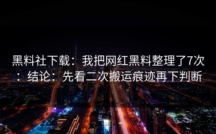 黑料社下载：我把网红黑料整理了7次：结论：先看二次搬运痕迹再下判断