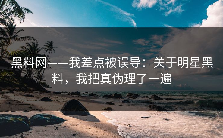 黑料网——我差点被误导：关于明星黑料，我把真伪理了一遍