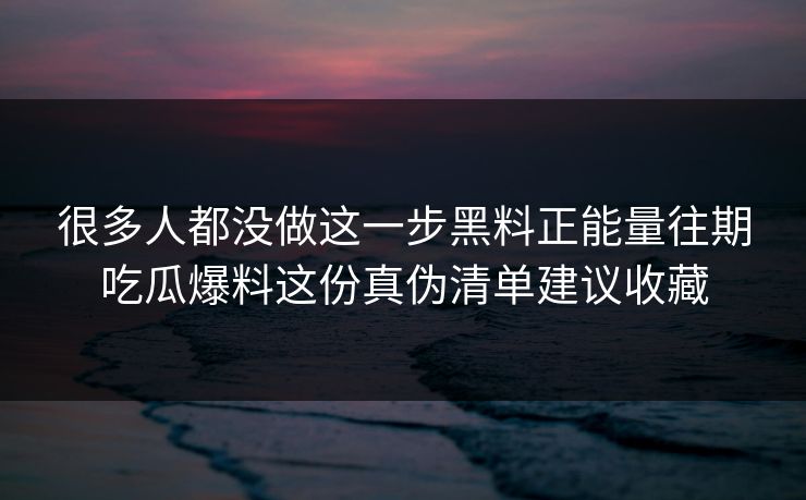 很多人都没做这一步黑料正能量往期吃瓜爆料这份真伪清单建议收藏