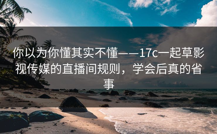 你以为你懂其实不懂——17c一起草影视传媒的直播间规则，学会后真的省事