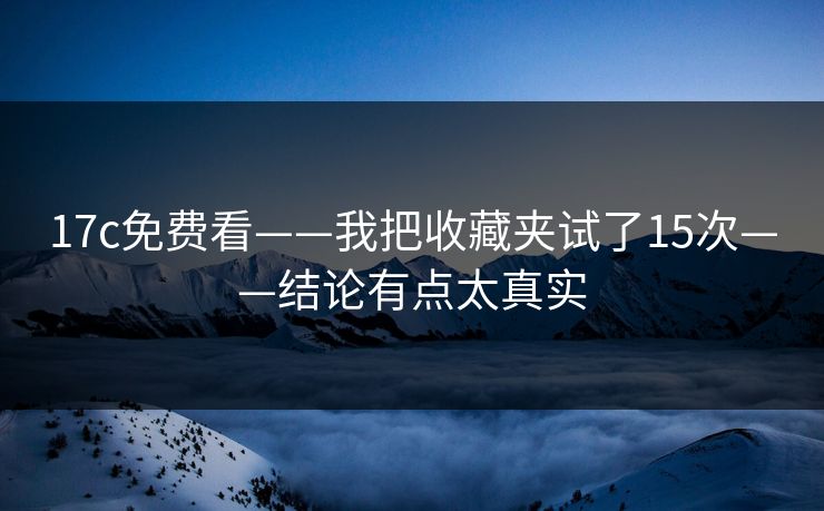 17c免费看——我把收藏夹试了15次——结论有点太真实