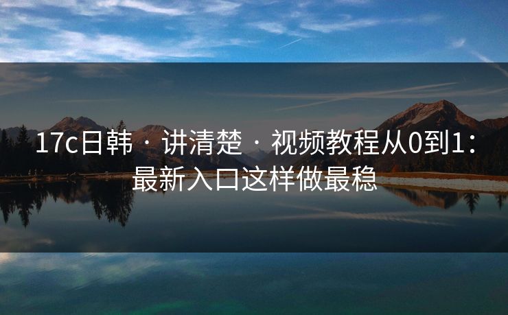 17c日韩 · 讲清楚 · 视频教程从0到1：最新入口这样做最稳