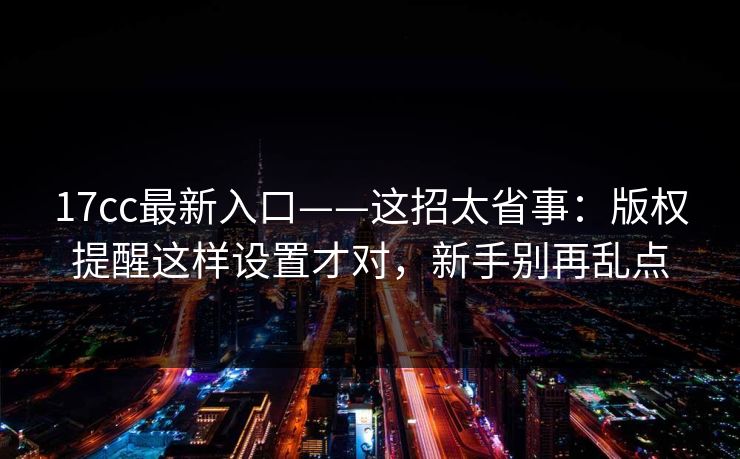 17cc最新入口——这招太省事：版权提醒这样设置才对，新手别再乱点