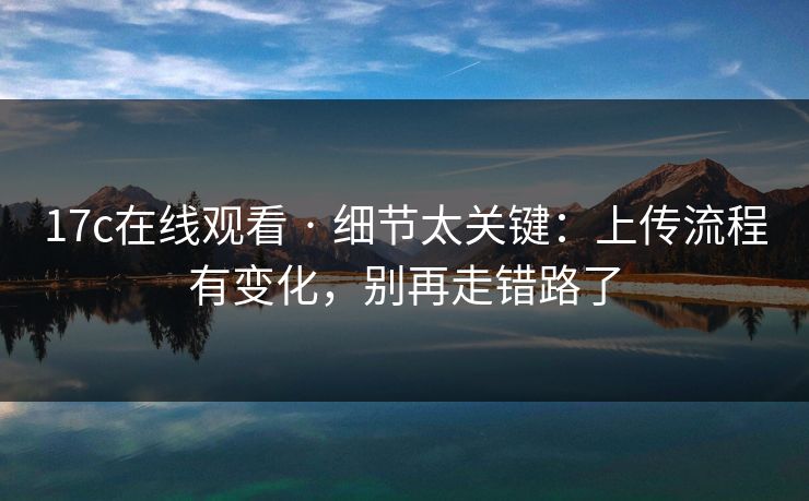 17c在线观看 · 细节太关键：上传流程有变化，别再走错路了