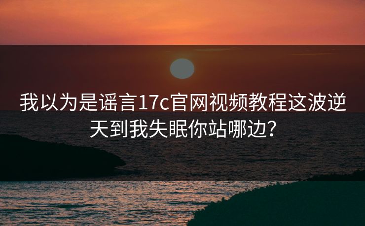 我以为是谣言17c官网视频教程这波逆天到我失眠你站哪边？