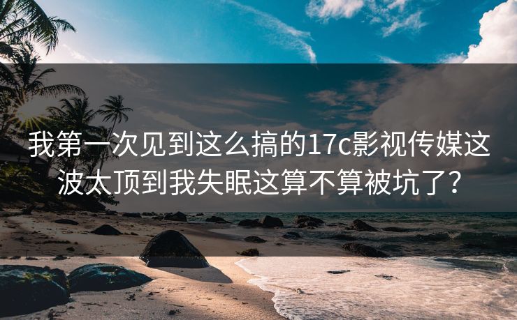 我第一次见到这么搞的17c影视传媒这波太顶到我失眠这算不算被坑了？