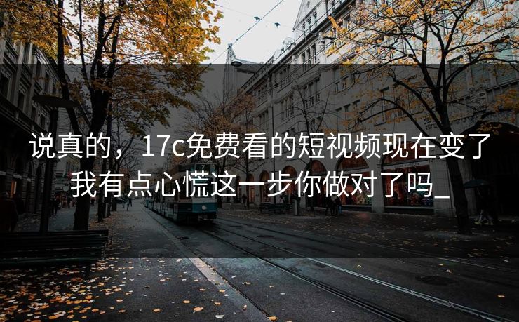 说真的，17c免费看的短视频现在变了我有点心慌这一步你做对了吗_