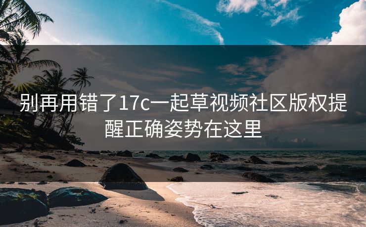 别再用错了17c一起草视频社区版权提醒正确姿势在这里