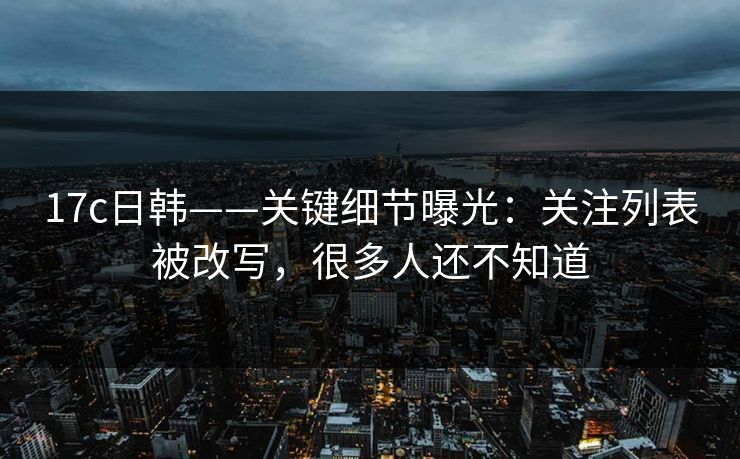 17c日韩——关键细节曝光：关注列表被改写，很多人还不知道