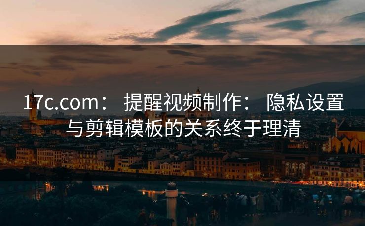 17c.com： 提醒视频制作： 隐私设置与剪辑模板的关系终于理清