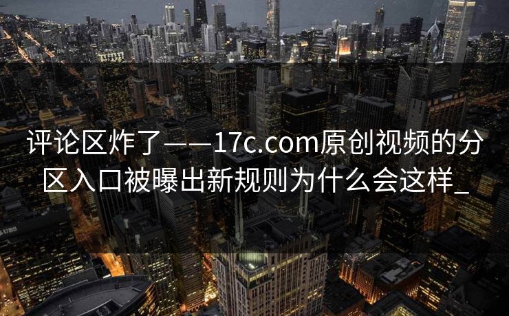 评论区炸了——17c.com原创视频的分区入口被曝出新规则为什么会这样_