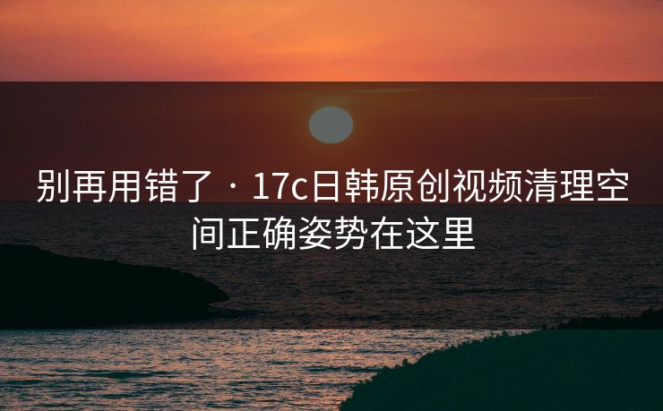 别再用错了 · 17c日韩原创视频清理空间正确姿势在这里
