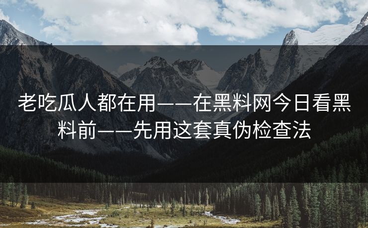 老吃瓜人都在用——在黑料网今日看黑料前——先用这套真伪检查法