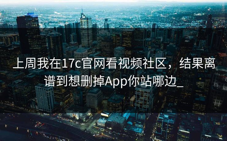 上周我在17c官网看视频社区，结果离谱到想删掉App你站哪边_