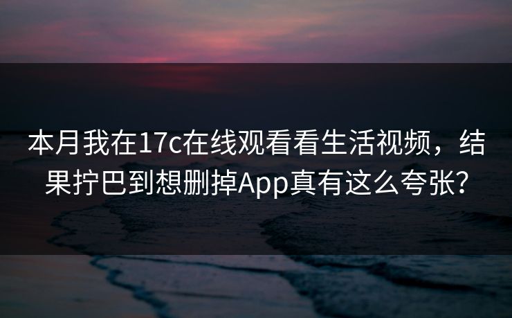 本月我在17c在线观看看生活视频，结果拧巴到想删掉App真有这么夸张？