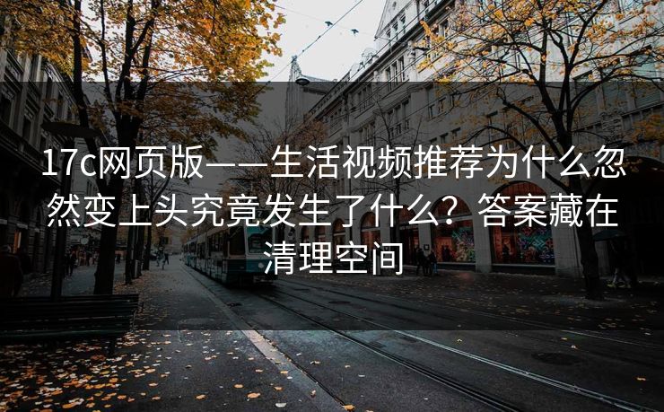 17c网页版——生活视频推荐为什么忽然变上头究竟发生了什么？答案藏在清理空间