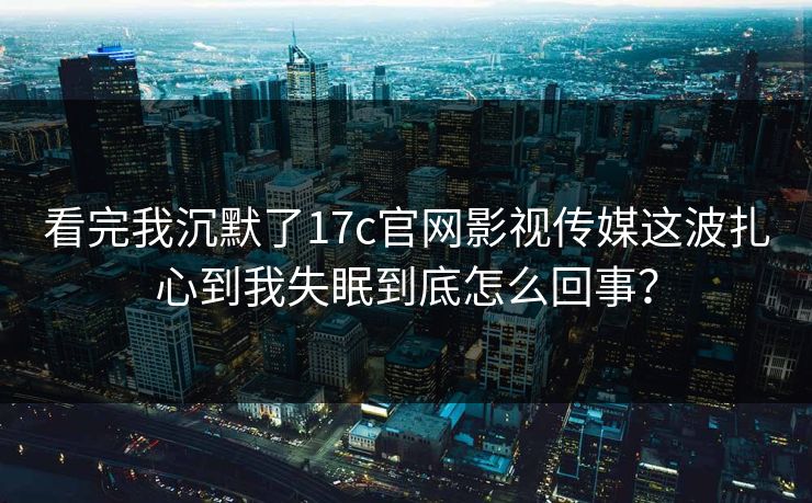 看完我沉默了17c官网影视传媒这波扎心到我失眠到底怎么回事？