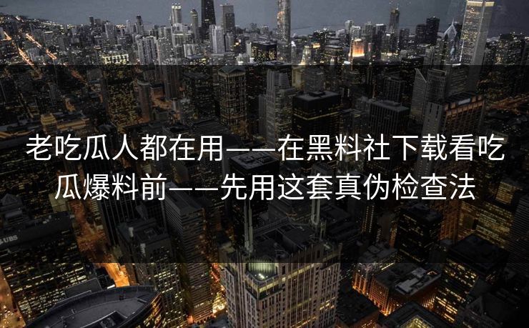 老吃瓜人都在用——在黑料社下载看吃瓜爆料前——先用这套真伪检查法
