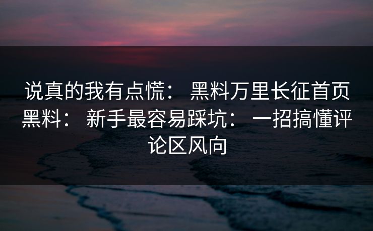 说真的我有点慌： 黑料万里长征首页黑料： 新手最容易踩坑： 一招搞懂评论区风向