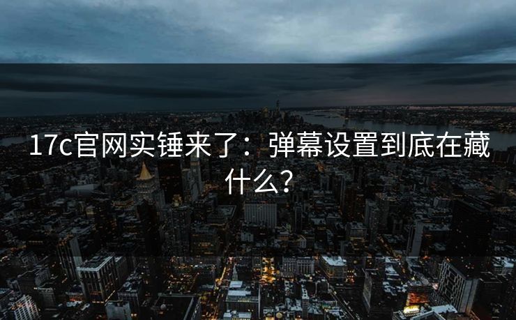 17c官网实锤来了：弹幕设置到底在藏什么？