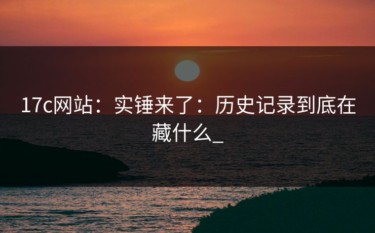 17c网站：实锤来了：历史记录到底在藏什么_