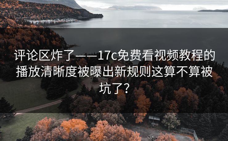 评论区炸了——17c免费看视频教程的播放清晰度被曝出新规则这算不算被坑了？
