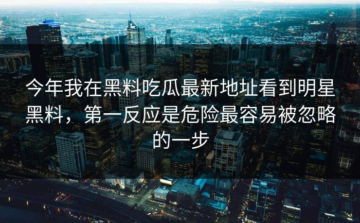 今年我在黑料吃瓜最新地址看到明星黑料，第一反应是危险最容易被忽略的一步