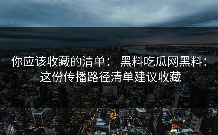 你应该收藏的清单： 黑料吃瓜网黑料： 这份传播路径清单建议收藏