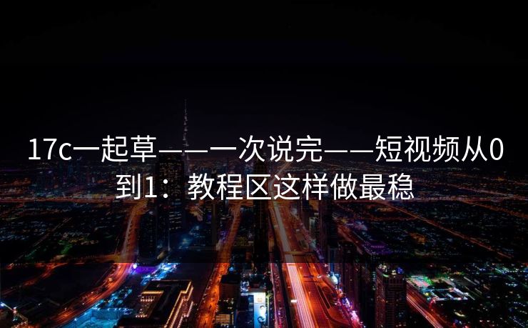 17c一起草——一次说完——短视频从0到1：教程区这样做最稳