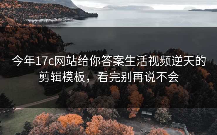 今年17c网站给你答案生活视频逆天的剪辑模板，看完别再说不会