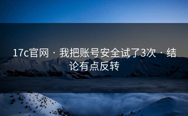 17c官网 · 我把账号安全试了3次 · 结论有点反转