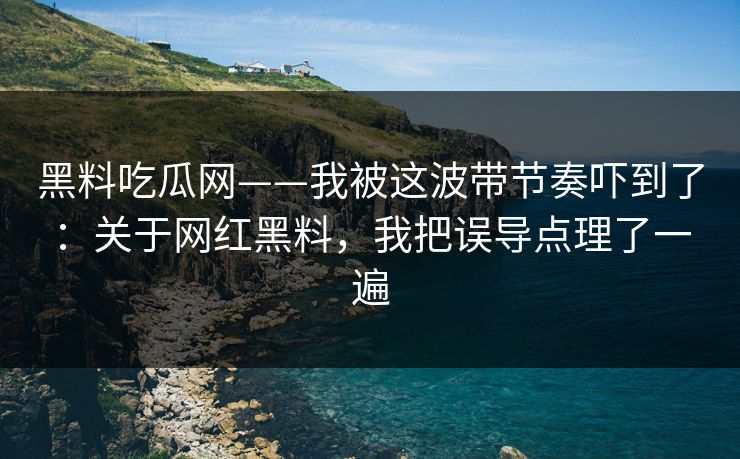黑料吃瓜网——我被这波带节奏吓到了：关于网红黑料，我把误导点理了一遍