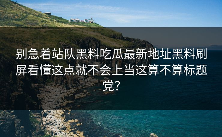 别急着站队黑料吃瓜最新地址黑料刷屏看懂这点就不会上当这算不算标题党？