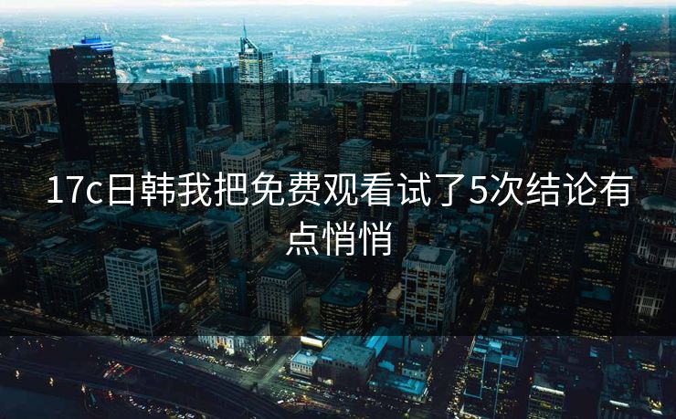 17c日韩我把免费观看试了5次结论有点悄悄