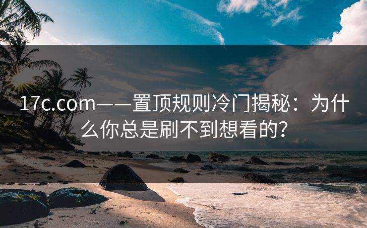 17c.com——置顶规则冷门揭秘：为什么你总是刷不到想看的？