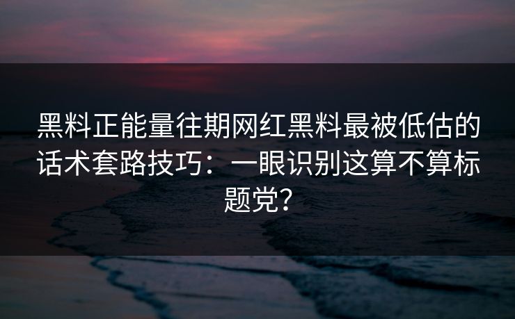 黑料正能量往期网红黑料最被低估的话术套路技巧：一眼识别这算不算标题党？