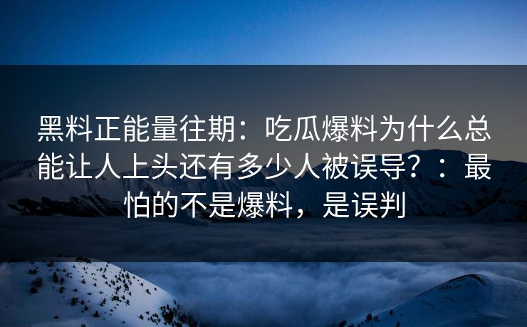 黑料正能量往期：吃瓜爆料为什么总能让人上头还有多少人被误导？：最怕的不是爆料，是误判