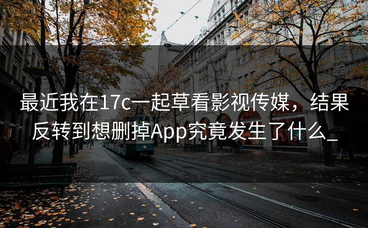 最近我在17c一起草看影视传媒，结果反转到想删掉App究竟发生了什么_