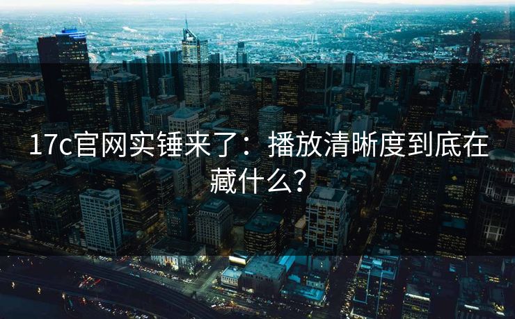 17c官网实锤来了：播放清晰度到底在藏什么？