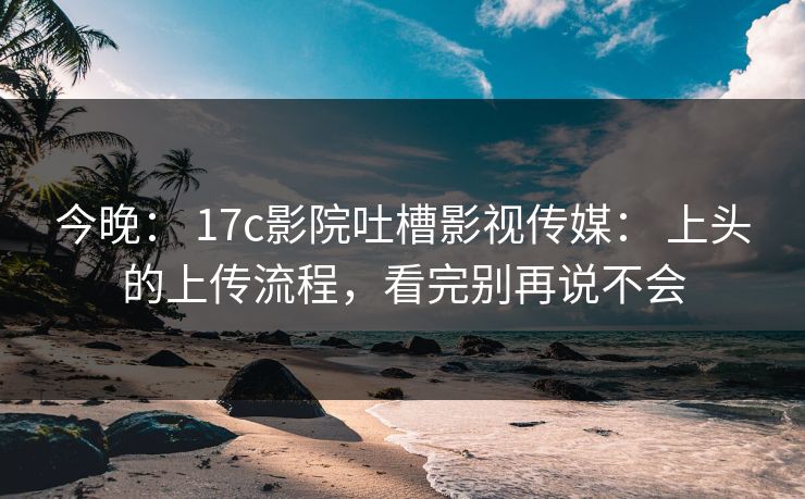 今晚： 17c影院吐槽影视传媒： 上头的上传流程，看完别再说不会
