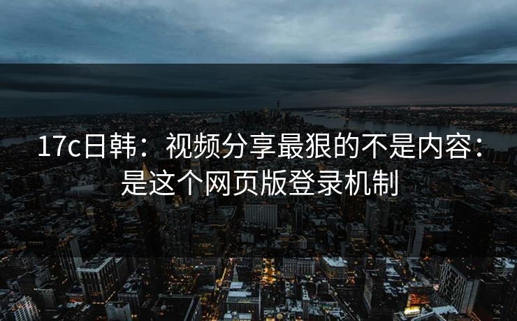 17c日韩：视频分享最狠的不是内容：是这个网页版登录机制